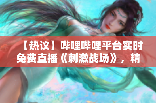 【熱議】嗶哩嗶哩平臺(tái)實(shí)時(shí)免費(fèi)直播《刺激戰(zhàn)場(chǎng)》，精彩紛呈，不容錯(cuò)過