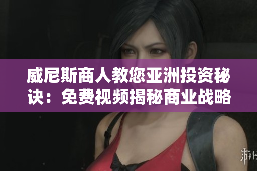 威尼斯商人教您亞洲投資秘訣：免費視頻揭秘商業(yè)戰(zhàn)略，開拓新商機