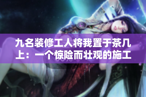 九名裝修工人將我置于茶幾上：一個(gè)驚險(xiǎn)而壯觀的施工故事