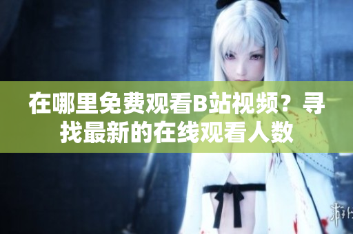 在哪里免費(fèi)觀看B站視頻？尋找最新的在線觀看人數(shù)
