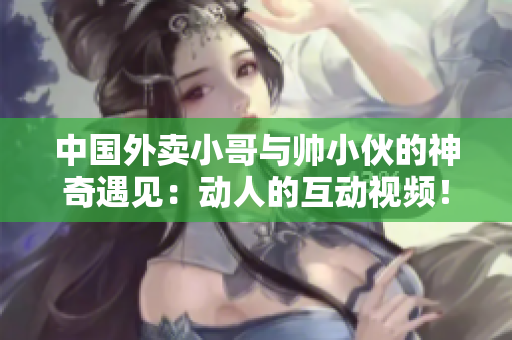中國外賣小哥與帥小伙的神奇遇見：動人的互動視頻！