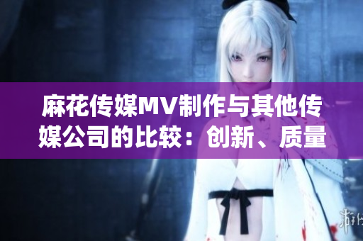 麻花傳媒MV制作與其他傳媒公司的比較：創(chuàng)新、質(zhì)量與市場表現(xiàn)對比(1)