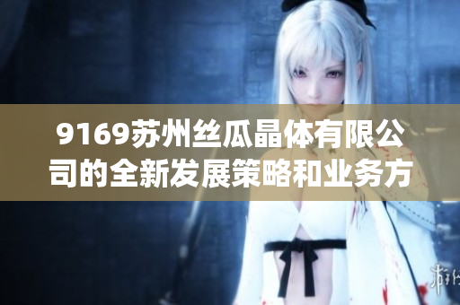 9169蘇州絲瓜晶體有限公司的全新發(fā)展策略和業(yè)務(wù)方向(1) 9169蘇州絲瓜晶體有限公司的全新發(fā)展策略和業(yè)務(wù)方向(1)