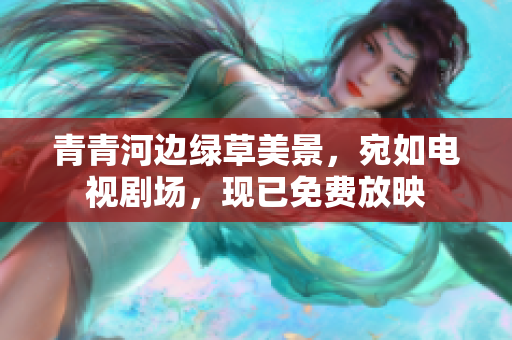 青青河邊綠草美景，宛如電視劇場(chǎng)，現(xiàn)已免費(fèi)放映