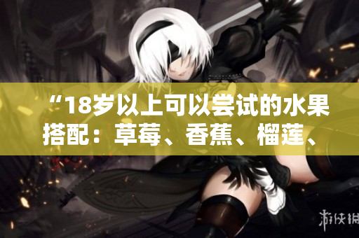 “18歲以上可以嘗試的水果搭配:草莓、香蕉、榴蓮、絲瓜” “18歲以上可以嘗試的水果搭配:草莓、香蕉、榴蓮、絲瓜”