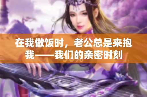 在我做飯時(shí)，老公總是來抱我——我們的親密時(shí)刻
