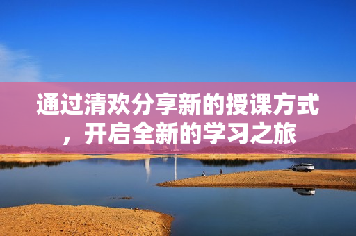 通過清歡分享新的授課方式，開啟全新的學習之旅