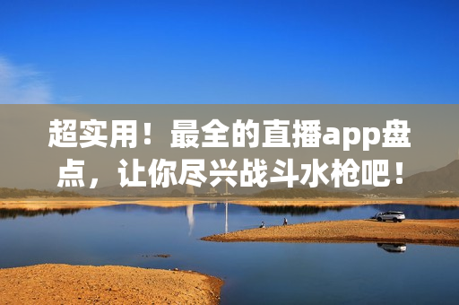 超實(shí)用！最全的直播app盤點(diǎn)，讓你盡興戰(zhàn)斗水槍吧！