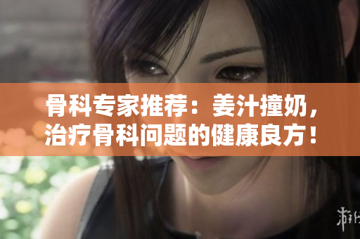 骨科專家推薦：姜汁撞奶，治療骨科問題的健康良方！