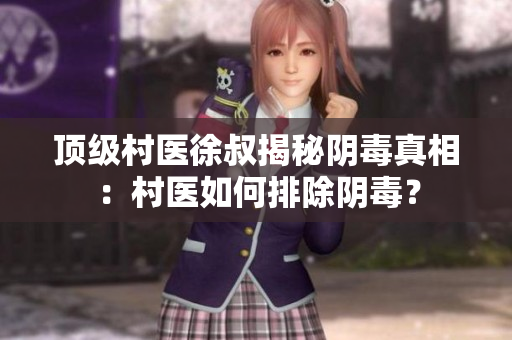 頂級(jí)村醫(yī)徐叔揭秘陰毒真相：村醫(yī)如何排除陰毒？