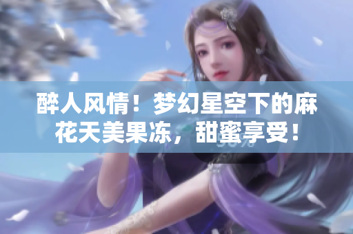 醉人風(fēng)情！夢(mèng)幻星空下的麻花天美果凍，甜蜜享受！