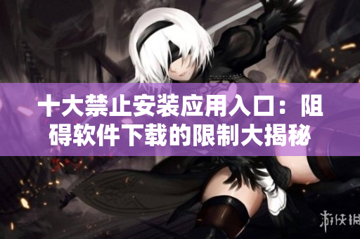 十大禁止安裝應(yīng)用入口：阻礙軟件下載的限制大揭秘
