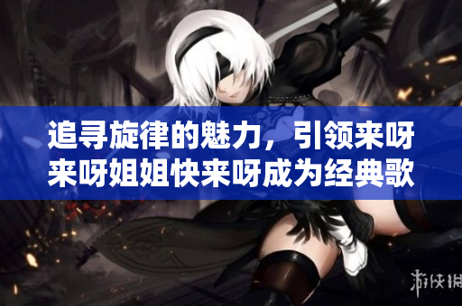追尋旋律的魅力，引領(lǐng)來(lái)呀來(lái)呀姐姐快來(lái)呀成為經(jīng)典歌曲