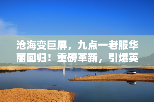滄海變巨屏，九點(diǎn)一老服華麗回歸！重磅革新，引爆英雄戰(zhàn)場(chǎng)！