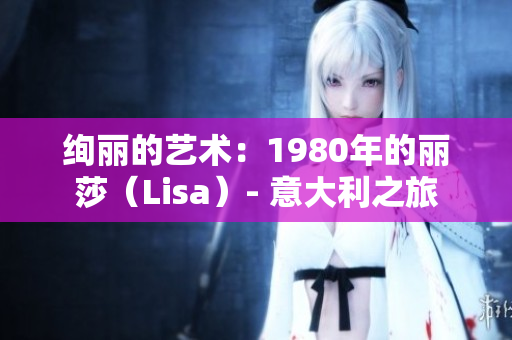 絢麗的藝術(shù)：1980年的麗莎（Lisa）- 意大利之旅