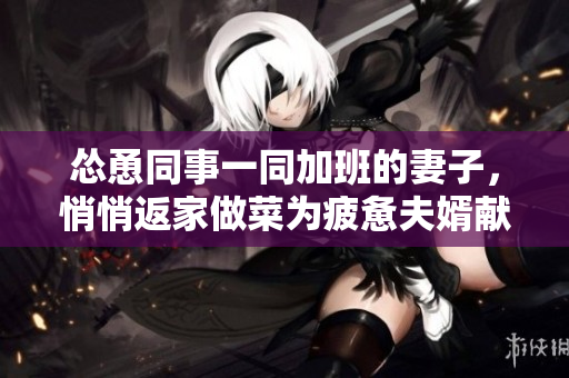 慫恿同事一同加班的妻子，悄悄返家做菜為疲憊夫婿獻(xiàn)愛【純原創(chuàng)】