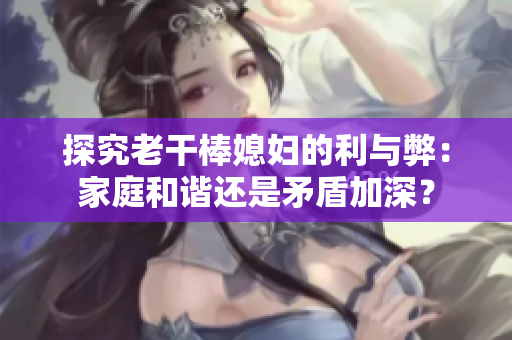 探究老干棒媳婦的利與弊：家庭和諧還是矛盾加深？