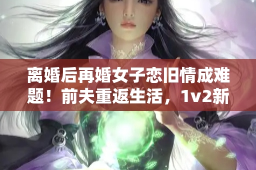 離婚后再婚女子戀舊情成難題！前夫重返生活，1v2新婚震撼！
