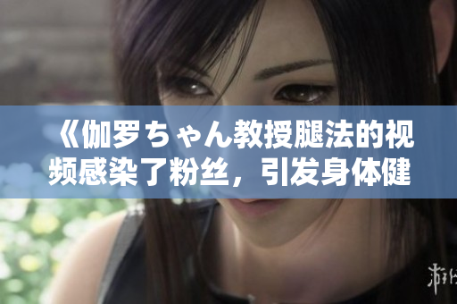 《伽羅ちゃん教授腿法的視頻感染了粉絲，引發(fā)身體健康關(guān)注》