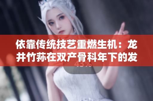 依靠傳統(tǒng)技藝重燃生機(jī)：龍井竹蓀在雙產(chǎn)骨科年下的發(fā)展經(jīng)驗分享