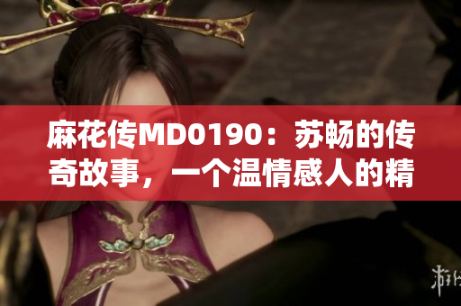 麻花傳MD0190：蘇暢的傳奇故事，一個溫情感人的精彩演繹