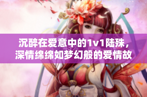沉醉在愛意中的1v1陸殊，深情綿綿如夢幻般的愛情故事