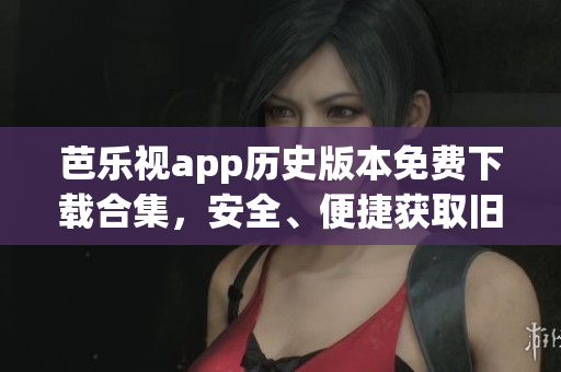 芭樂視app歷史版本免費下載合集，安全、便捷獲取舊版本資源