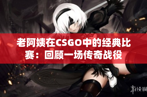 老阿姨在CSGO中的經(jīng)典比賽：回顧一場(chǎng)傳奇戰(zhàn)役