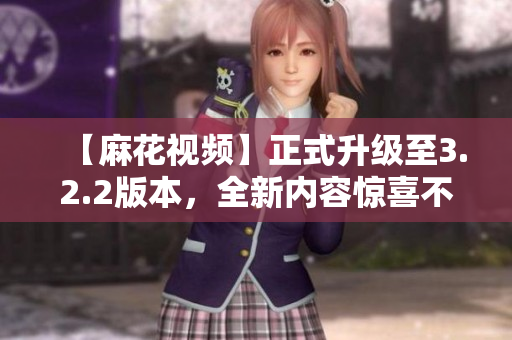 【麻花視頻】正式升級至3.2.2版本，全新內(nèi)容驚喜不斷！