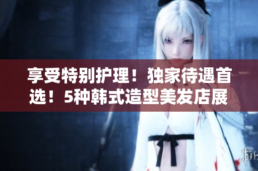 享受特別護理！獨家待遇首選！5種韓式造型美發(fā)店展現(xiàn)魅力