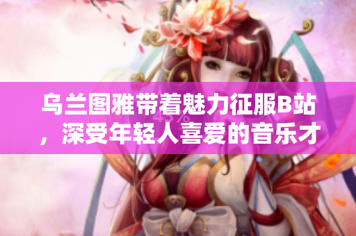 烏蘭圖雅帶著魅力征服B站，深受年輕人喜愛的音樂才女
