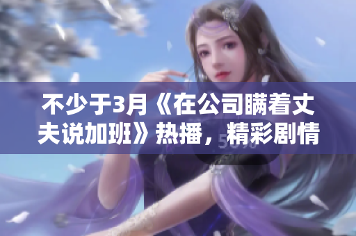 不少于3月《在公司瞞著丈夫說(shuō)加班》熱播，精彩劇情引熱議