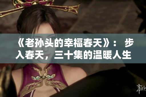 《老孫頭的幸福春天》： 步入春天，三十集的溫暖人生故事解析