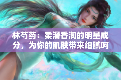 林芍藥：柔滑香潤的明星成分，為你的肌膚帶來細(xì)膩呵護(hù)