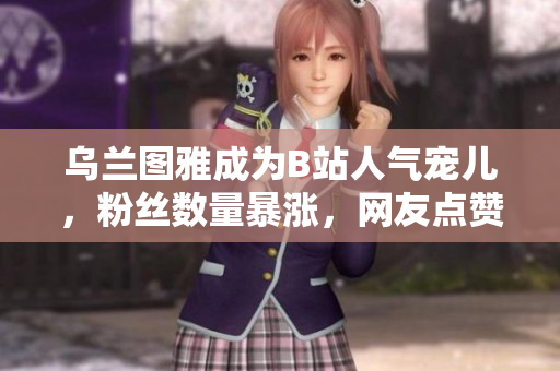 烏蘭圖雅成為B站人氣寵兒，粉絲數(shù)量暴漲，網(wǎng)友點(diǎn)贊如潮