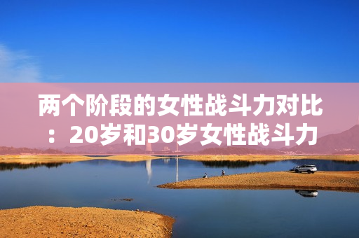 兩個階段的女性戰(zhàn)斗力對比：20歲和30歲女性戰(zhàn)斗力盤點