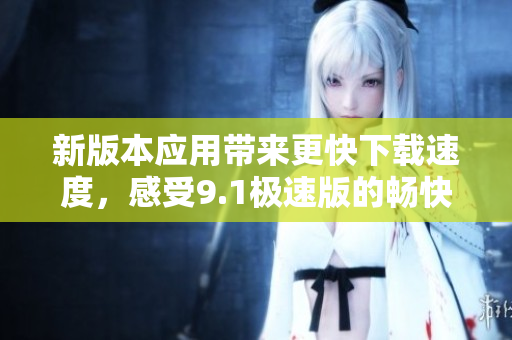 新版本應(yīng)用帶來更快下載速度，感受9.1極速版的暢快體驗(yàn)