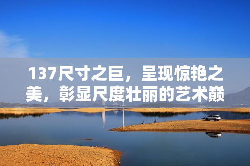 137尺寸之巨，呈現(xiàn)驚艷之美，彰顯尺度壯麗的藝術(shù)巔峰