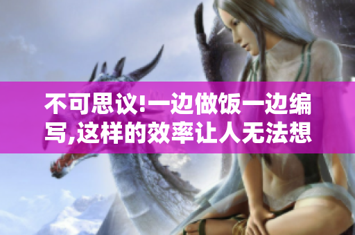 不可思議!一邊做飯一邊編寫(xiě),這樣的效率讓人無(wú)法想象!