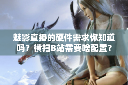 魅影直播的硬件需求你知道嗎？橫掃B站需要啥配置？