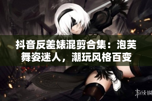 抖音反差婊混剪合集：泡芙舞姿迷人，潮玩風(fēng)格百變