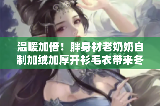 溫暖加倍！胖身材老奶奶自制加絨加厚開衫毛衣帶來冬日溫情