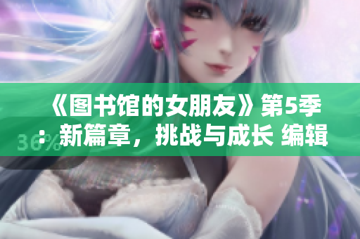 《圖書館的女朋友》第5季：新篇章，挑戰(zhàn)與成長 編輯精心梳理。