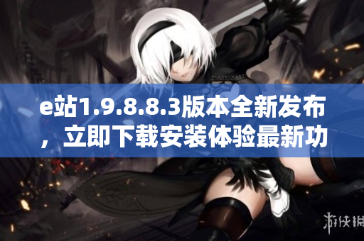 e站1.9.8.8.3版本全新發(fā)布，立即下載安裝體驗最新功能