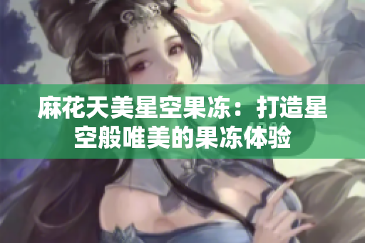 麻花天美星空果凍：打造星空般唯美的果凍體驗(yàn)