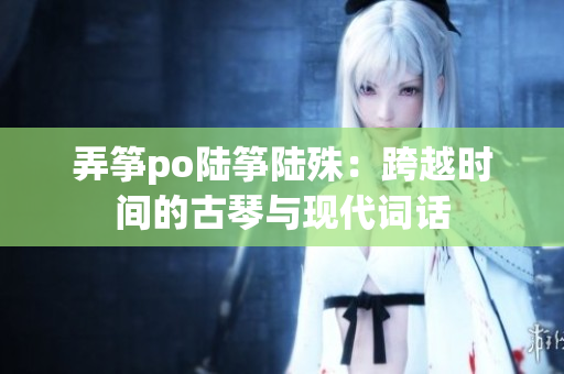 弄箏po陸箏陸殊：跨越時(shí)間的古琴與現(xiàn)代詞話
