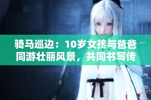 騎馬巡邊：10歲女孩與爸爸同游壯麗風(fēng)景，共同書寫傳奇歲月
