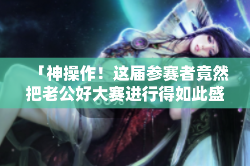 「神操作！這屆參賽者竟然把老公好大賽進行得如此盛大！」