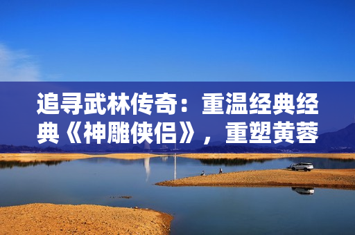 追尋武林傳奇：重溫經(jīng)典經(jīng)典《神雕俠侶》，重塑黃蓉英雄形象