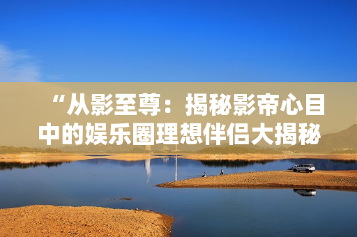 “從影至尊：揭秘影帝心目中的娛樂(lè)圈理想伴侶大揭秘”